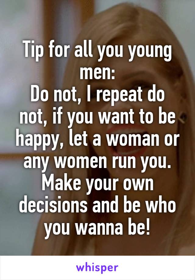 Tip for all you young men:
Do not, I repeat do not, if you want to be happy, let a woman or any women run you. Make your own decisions and be who you wanna be!