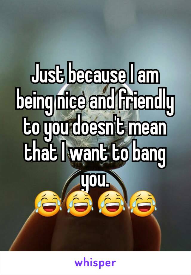 Just because I am being nice and friendly to you doesn't mean that I want to bang you.
😂😂😂😂