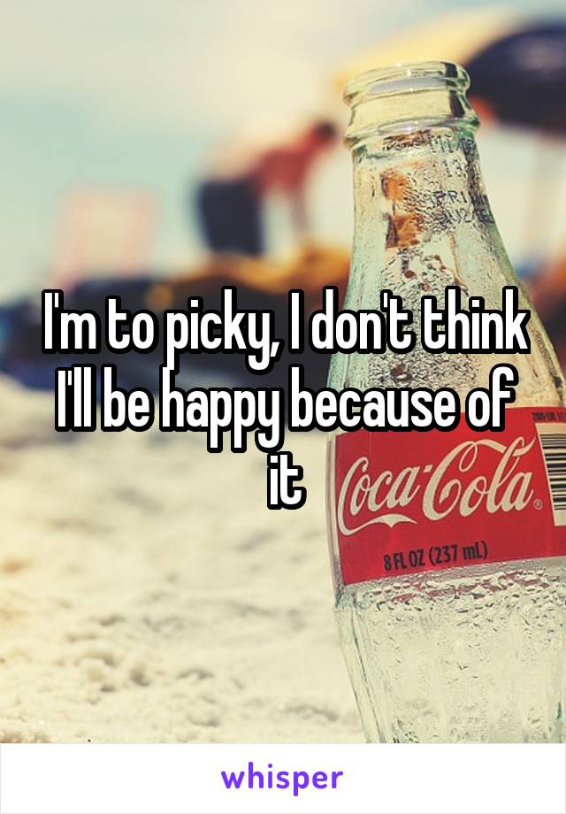 I'm to picky, I don't think I'll be happy because of it