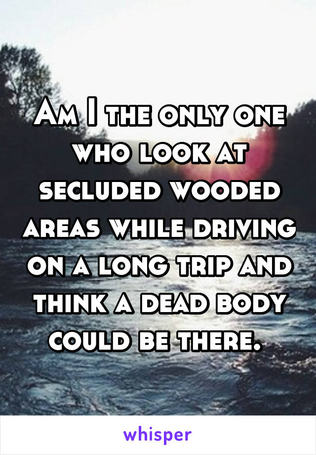 Am I the only one who look at secluded wooded areas while driving on a long trip and think a dead body could be there. 