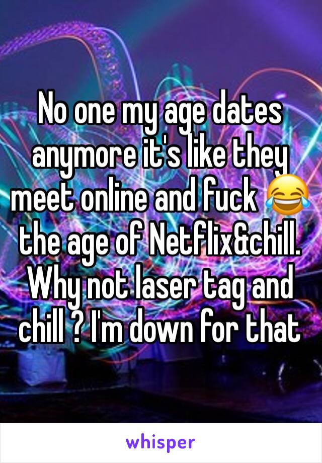 No one my age dates anymore it's like they meet online and fuck 😂  the age of Netflix&chill. Why not laser tag and chill ? I'm down for that 