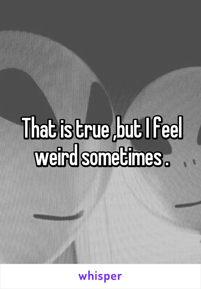 That is true ,but I feel weird sometimes .