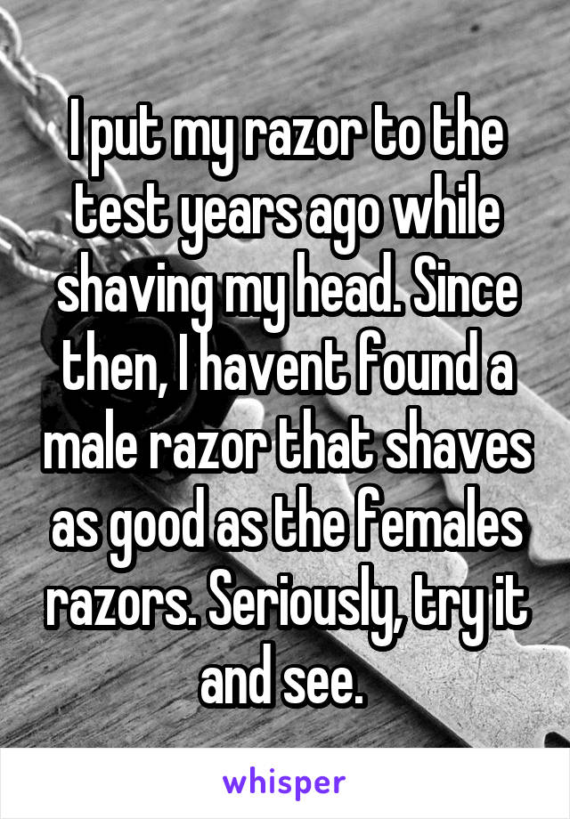 I put my razor to the test years ago while shaving my head. Since then, I havent found a male razor that shaves as good as the females razors. Seriously, try it and see. 