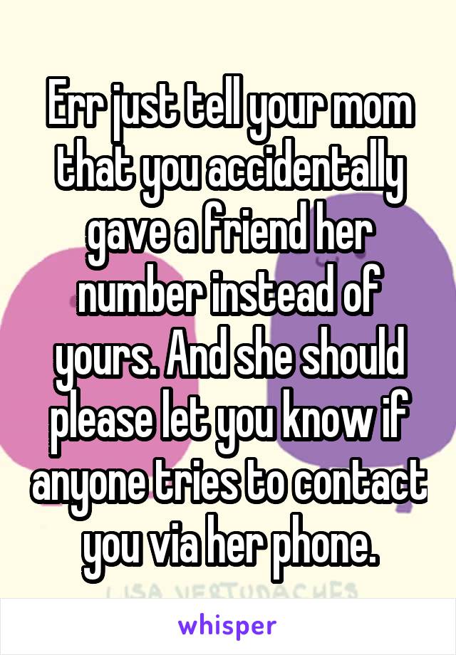 Err just tell your mom that you accidentally gave a friend her number instead of yours. And she should please let you know if anyone tries to contact you via her phone.