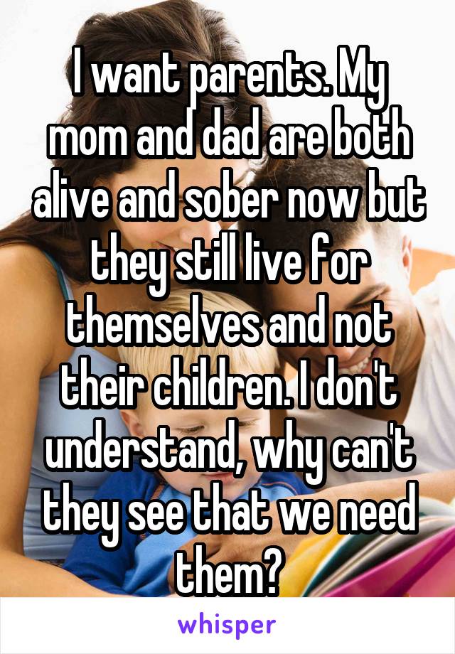 I want parents. My mom and dad are both alive and sober now but they still live for themselves and not their children. I don't understand, why can't they see that we need them?