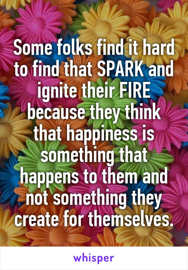 Some folks find it hard to find that SPARK and ignite their FIRE because they think that happiness is something that happens to them and not something they create for themselves.