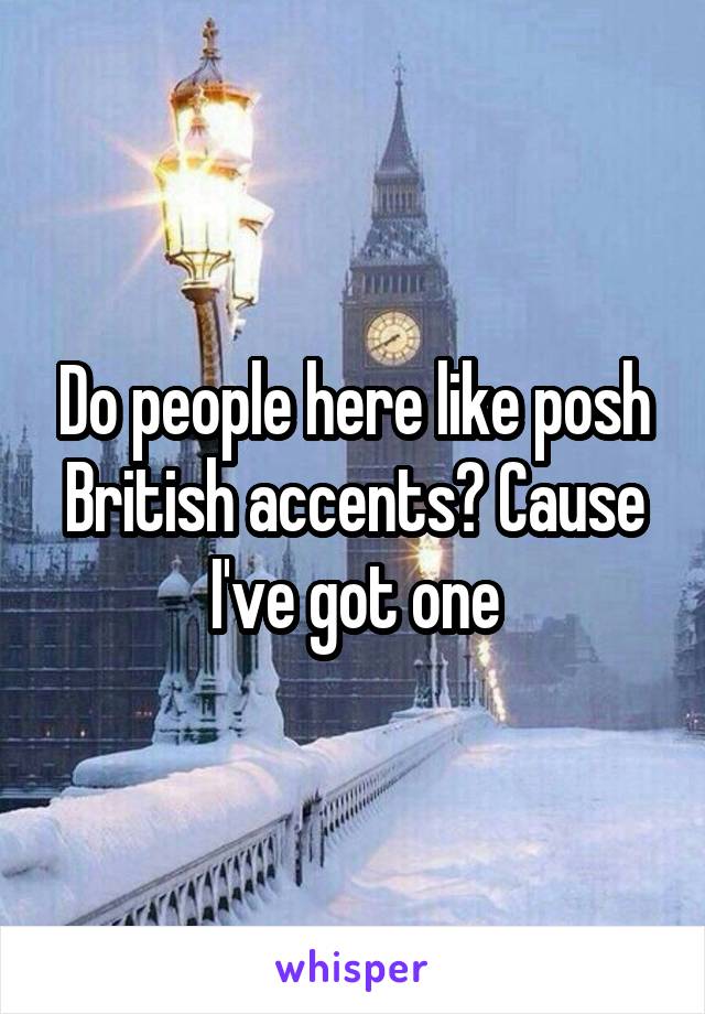 Do people here like posh British accents? Cause I've got one