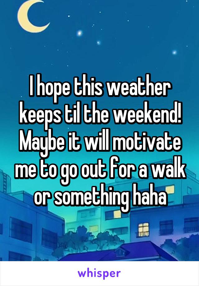 I hope this weather keeps til the weekend! Maybe it will motivate me to go out for a walk or something haha