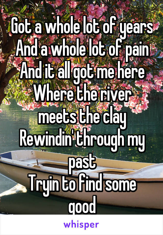 Got a whole lot of years
And a whole lot of pain
And it all got me here
Where the river meets the clay
Rewindin' through my past
Tryin to find some good