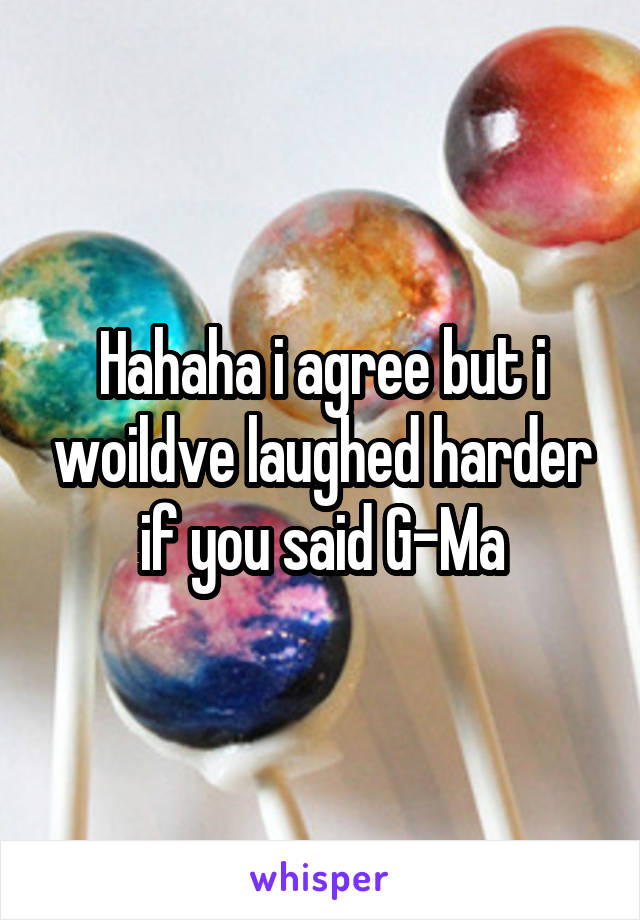 Hahaha i agree but i woildve laughed harder if you said G-Ma