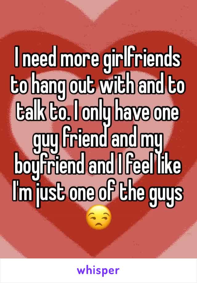 I need more girlfriends to hang out with and to talk to. I only have one guy friend and my boyfriend and I feel like I'm just one of the guys 😒