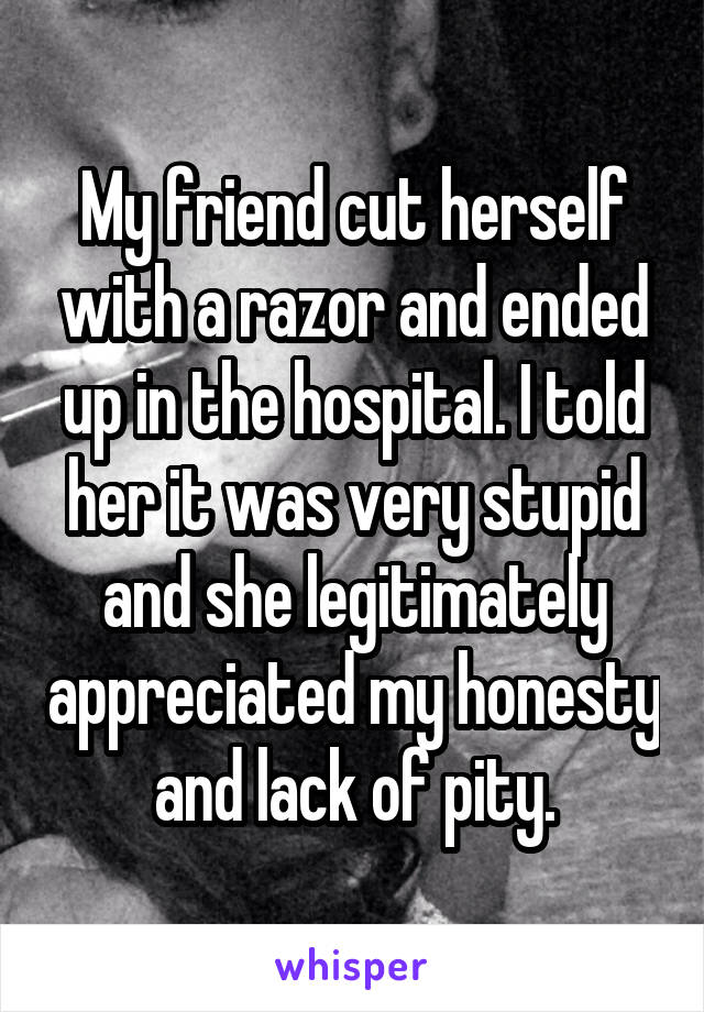 My friend cut herself with a razor and ended up in the hospital. I told her it was very stupid and she legitimately appreciated my honesty and lack of pity.