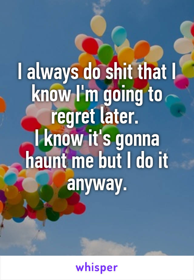 I always do shit that I know I'm going to regret later. 
I know it's gonna haunt me but I do it anyway.
