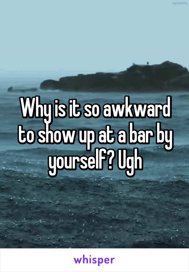 Why is it so awkward to show up at a bar by yourself? Ugh