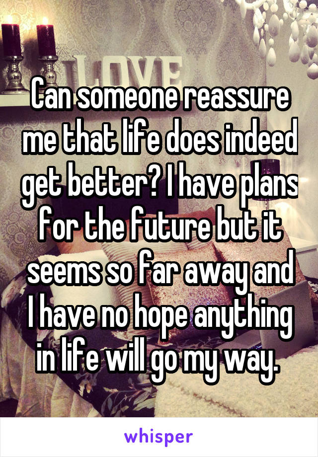 Can someone reassure me that life does indeed get better? I have plans for the future but it seems so far away and I have no hope anything in life will go my way. 