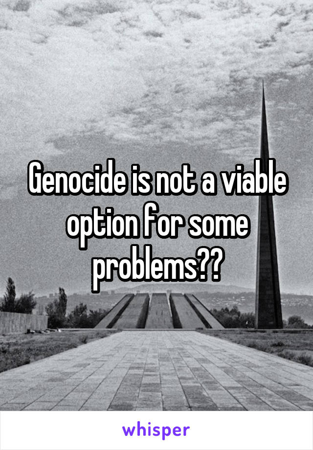 Genocide is not a viable option for some problems??