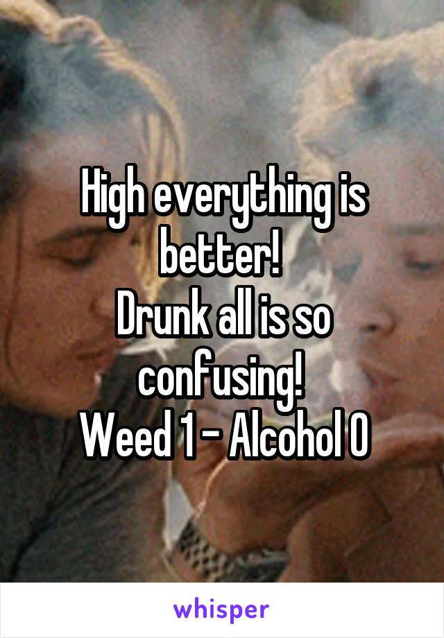 High everything is better! 
Drunk all is so confusing! 
Weed 1 - Alcohol 0