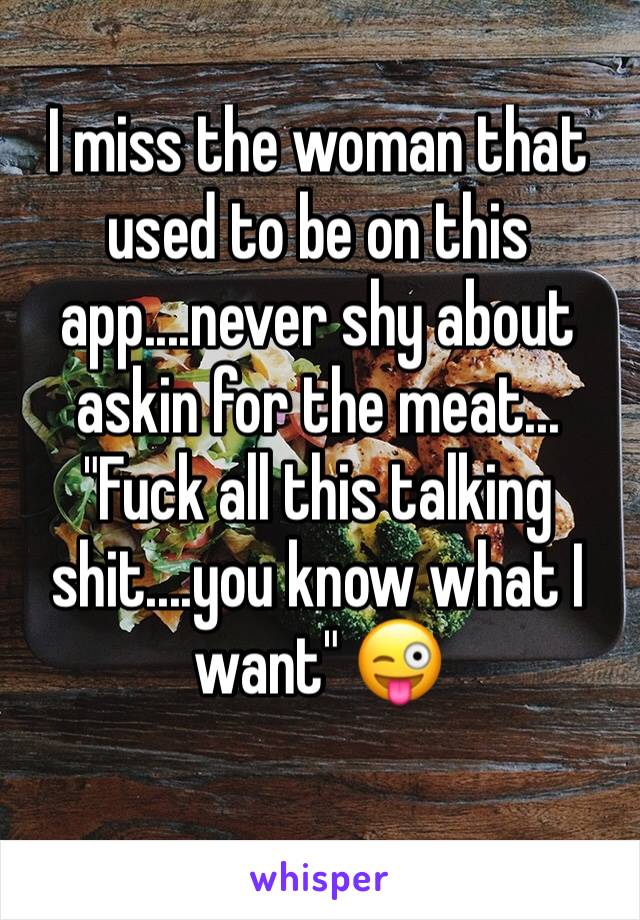 I miss the woman that used to be on this app....never shy about askin for the meat...
"Fuck all this talking shit....you know what I want" 😜
