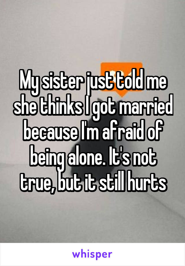 My sister just told me she thinks I got married because I'm afraid of being alone. It's not true, but it still hurts