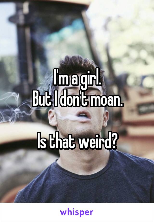 I'm a girl.
But I don't moan.

Is that weird?