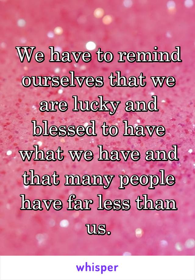 We have to remind ourselves that we are lucky and blessed to have what we have and that many people have far less than us.