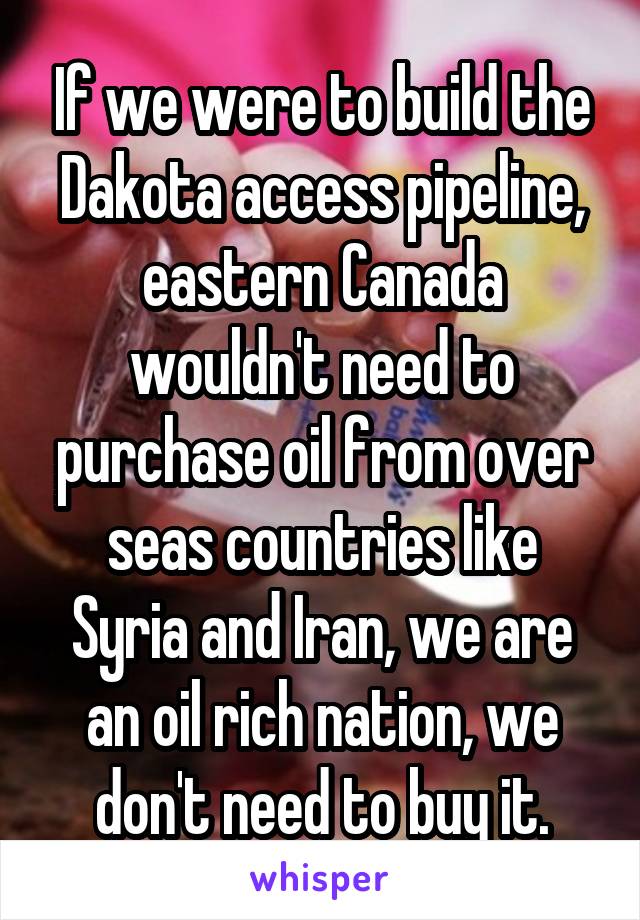 If we were to build the Dakota access pipeline, eastern Canada wouldn't need to purchase oil from over seas countries like Syria and Iran, we are an oil rich nation, we don't need to buy it.