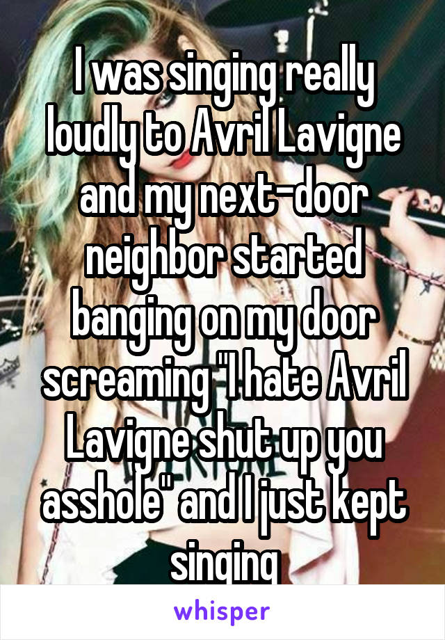 I was singing really loudly to Avril Lavigne and my next-door neighbor started banging on my door screaming "I hate Avril Lavigne shut up you asshole" and I just kept singing