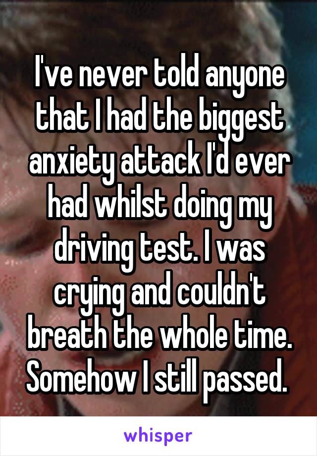 I've never told anyone that I had the biggest anxiety attack I'd ever had whilst doing my driving test. I was crying and couldn't breath the whole time. Somehow I still passed. 