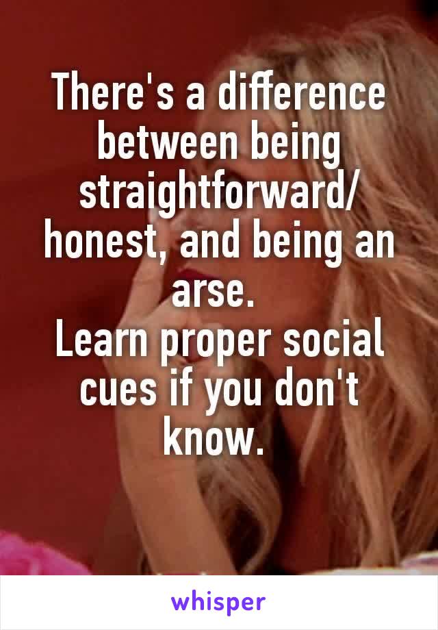 There's​ a difference between being straightforward/ honest​, and being an arse. 
Learn proper social cues if you don't know. 