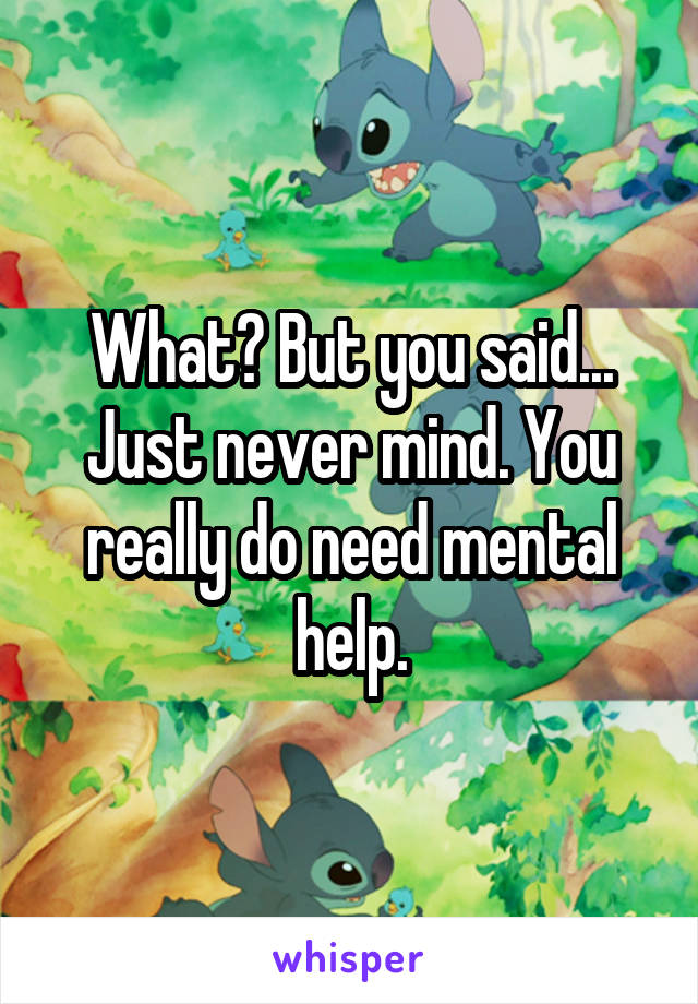 What? But you said... Just never mind. You really do need mental help.