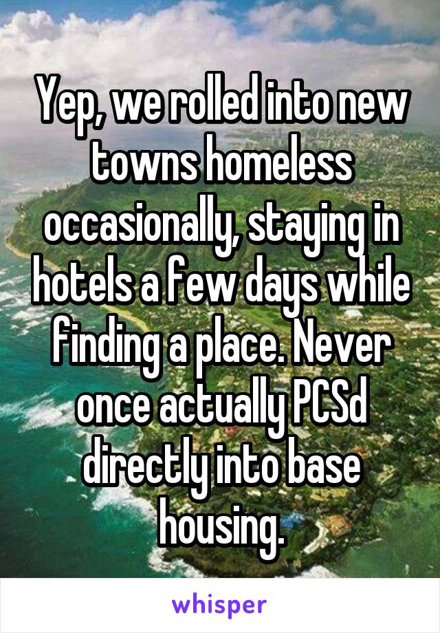 Yep, we rolled into new towns homeless occasionally, staying in hotels a few days while finding a place. Never once actually PCSd directly into base housing.