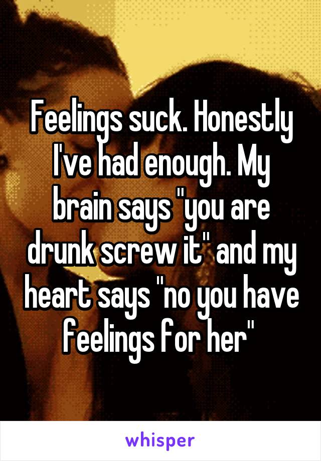 Feelings suck. Honestly I've had enough. My brain says "you are drunk screw it" and my heart says "no you have feelings for her" 