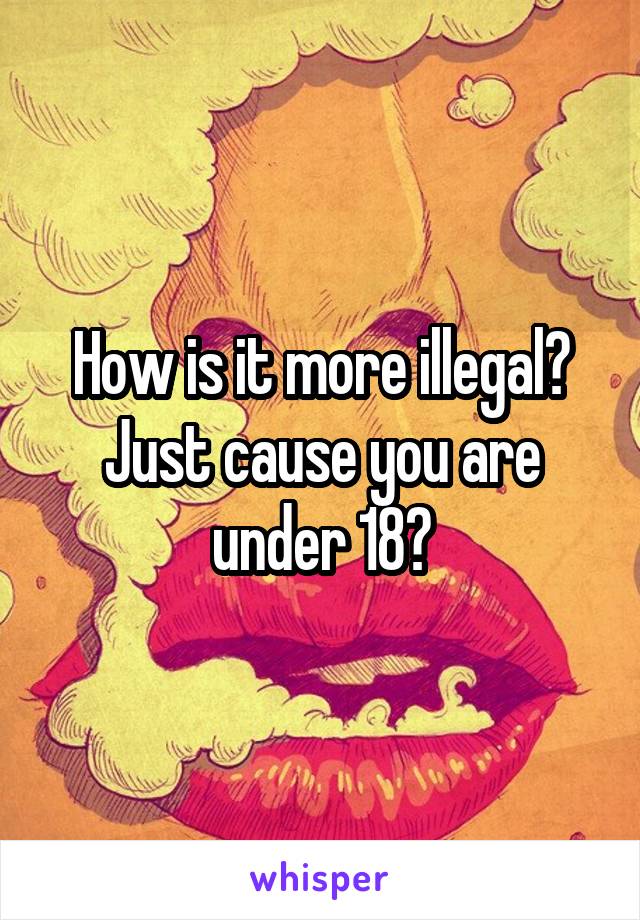 How is it more illegal? Just cause you are under 18?