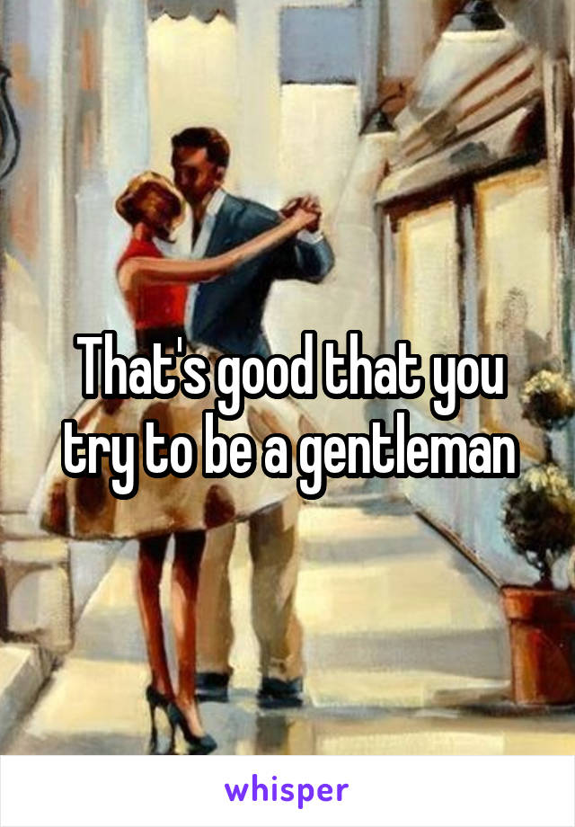 That's good that you try to be a gentleman