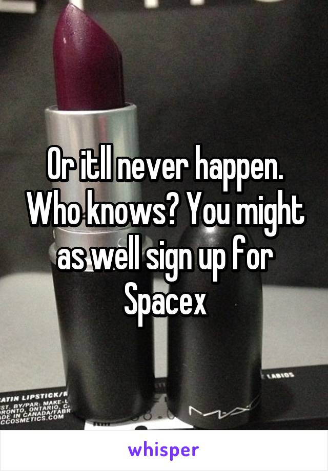 Or itll never happen. Who knows? You might as well sign up for Spacex