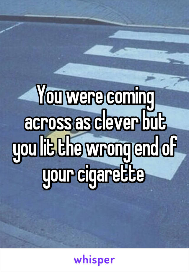 You were coming across as clever but you lit the wrong end of your cigarette 