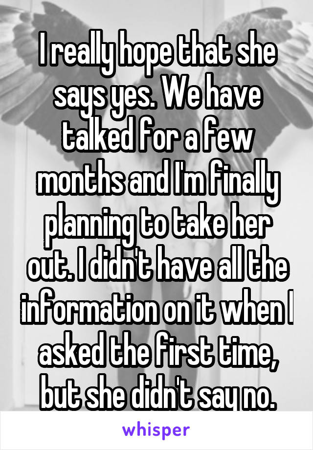 I really hope that she says yes. We have talked for a few months and I'm finally planning to take her out. I didn't have all the information on it when I asked the first time, but she didn't say no.