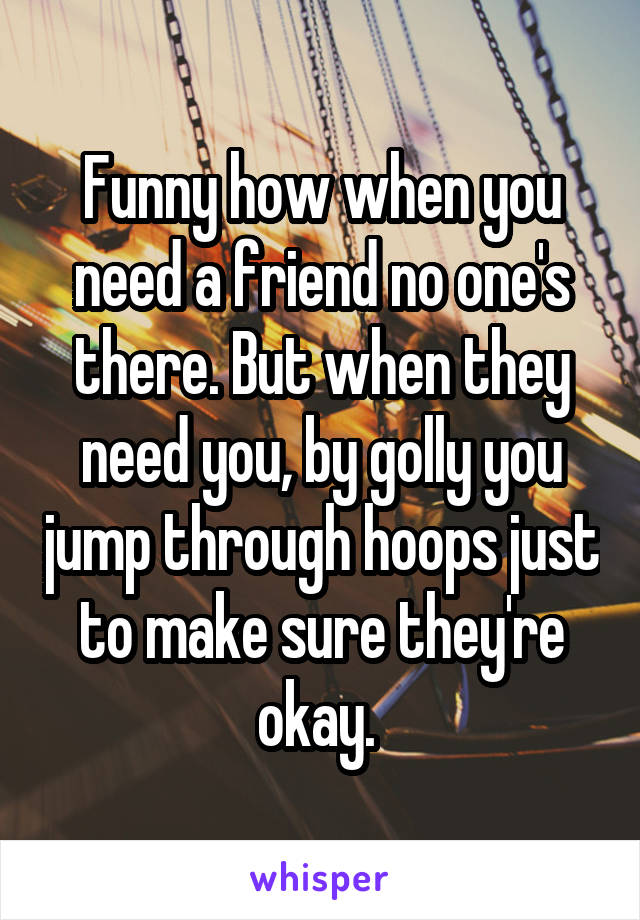 Funny how when you need a friend no one's there. But when they need you, by golly you jump through hoops just to make sure they're okay. 