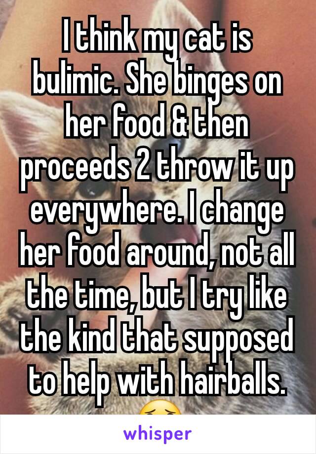 I think my cat is bulimic. She binges on her food & then proceeds 2 throw it up everywhere. I change her food around, not all the time, but I try like the kind that supposed to help with hairballs. 😟