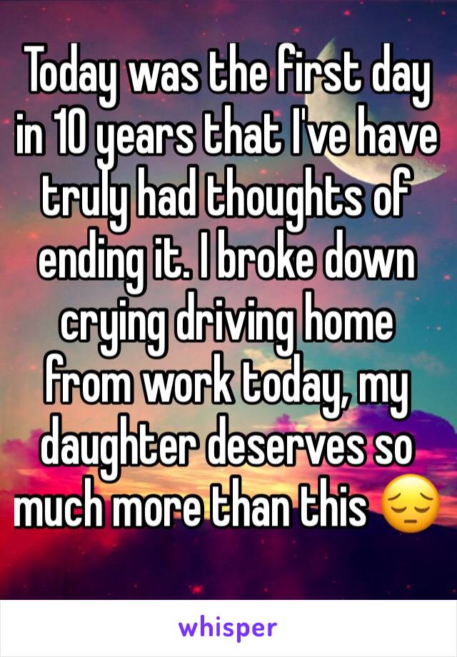 Today was the first day in 10 years that I've have truly had thoughts of ending it. I broke down crying driving home from work today, my daughter deserves so much more than this 😔