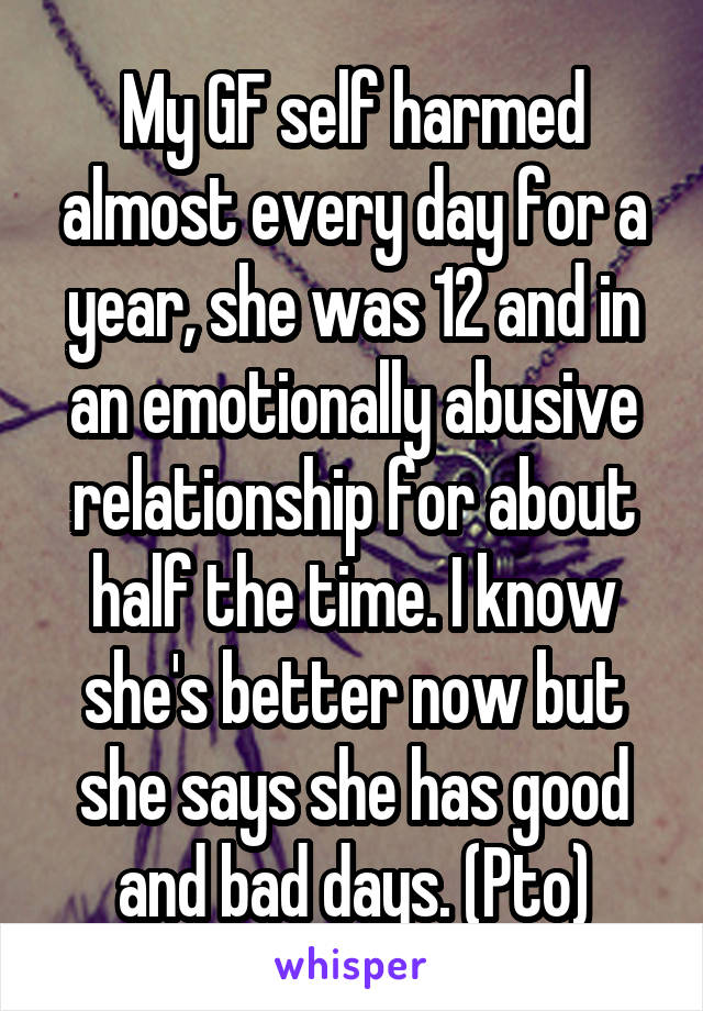 My GF self harmed almost every day for a year, she was 12 and in an emotionally abusive relationship for about half the time. I know she's better now but she says she has good and bad days. (Pto)