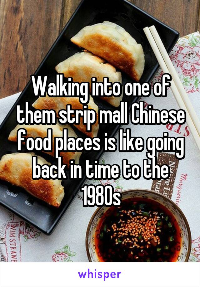 Walking into one of them strip mall Chinese food places is like going back in time to the 1980s