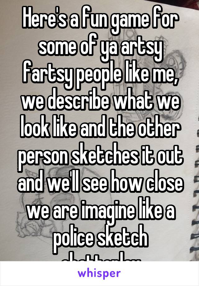 Here's a fun game for some of ya artsy fartsy people like me, we describe what we look like and the other person sketches it out and we'll see how close we are imagine like a police sketch chattoplay