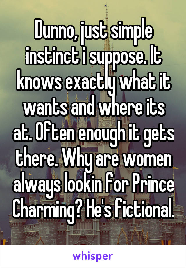 Dunno, just simple instinct i suppose. It knows exactly what it wants and where its at. Often enough it gets there. Why are women always lookin for Prince Charming? He's fictional. 