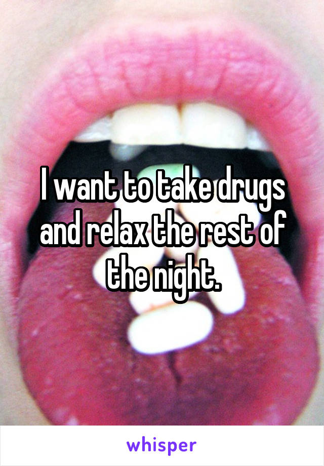 I want to take drugs and relax the rest of the night.