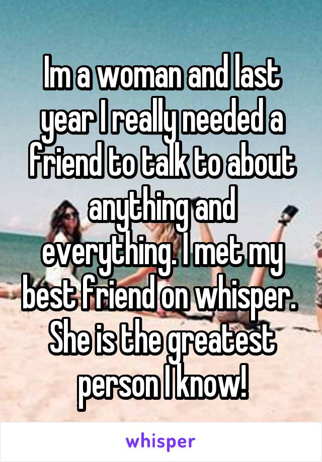 Im a woman and last year I really needed a friend to talk to about anything and everything. I met my best friend on whisper. 
She is the greatest person I know!