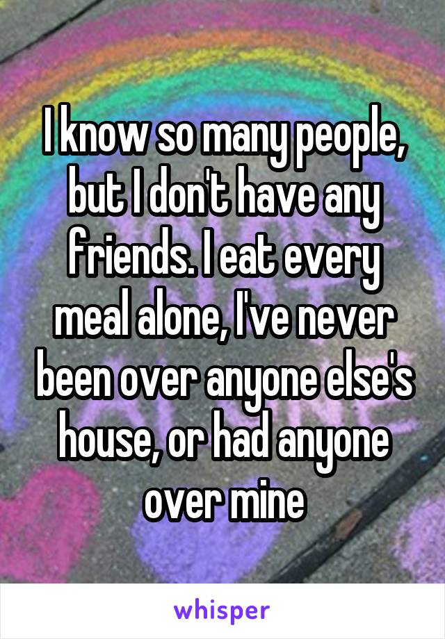 I know so many people, but I don't have any friends. I eat every meal alone, I've never been over anyone else's house, or had anyone over mine