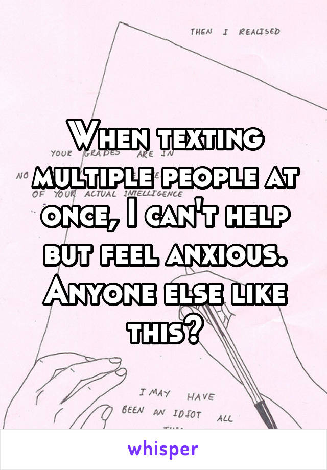 When texting multiple people at once, I can't help but feel anxious. Anyone else like this?