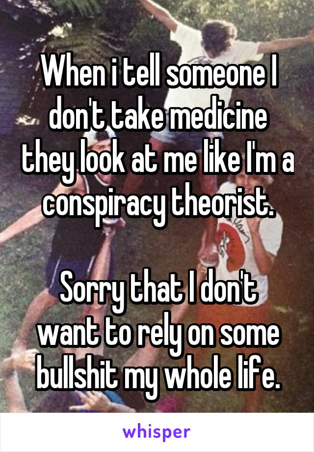 When i tell someone I don't take medicine they look at me like I'm a conspiracy theorist.

Sorry that I don't want to rely on some bullshit my whole life.