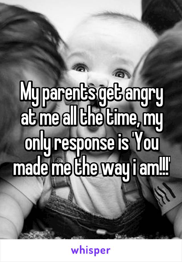 My parents get angry at me all the time, my only response is 'You made me the way i am!!!'